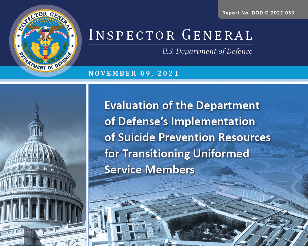 Evaluation of the Department of Defense’s Implementation of Suicide Prevention Resources for Transitioning Uniformed Service Members (DODIG-2022-030) Evaluation of the Department of Defense’s Implementation of Suicide Prevention Resources for Transitioning Uniformed Service Members (DODIG-2022-030)